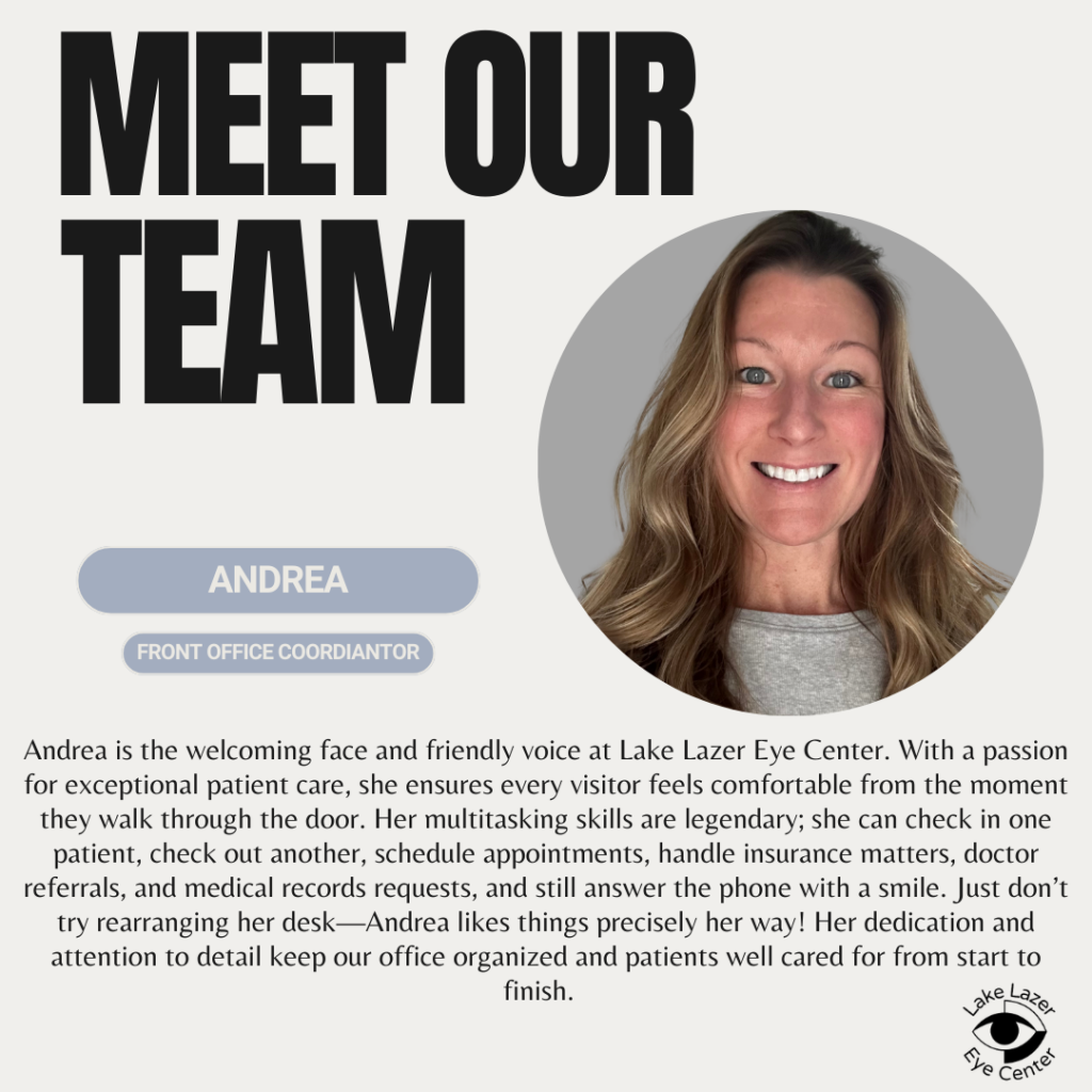 Andrea is the welcoming face and friendly voice at Lake Lazer Eye Center. With a passion for exceptional patient care, she ensures every visitor feels comfortable from the moment they walk through the door. Her multitasking skills are legendary; she can check in one patient, check out another, schedule appointments, handle insurance matters, doctor referrals, and medical records requests, and still answer the phone with a smile. Just don't try rearranging her desk - Andrea likes things precisely her way! Her dedication and attention to detail keep our office organized and patients well cared for from start to finish.