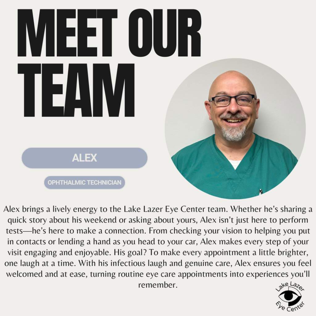 Alex brings a lively energy to the Lake Lazer Eye Center team. Whether he's sharing quick story about his weekend or asking about yours. Alex isn't just here to perform tests - he's here to make a connection. From checking your vision to helping you put in contacts of lending a hand as you head to your care, Alex makes every step of your visit engaging and enjoyable. His goal? To make every appointment a little brighter, one laugh at a time. With his infectious laugh and genuine care, Alex ensures you feel welcomed and at ease, turning routine eye care appointments into experiences you'll remember.